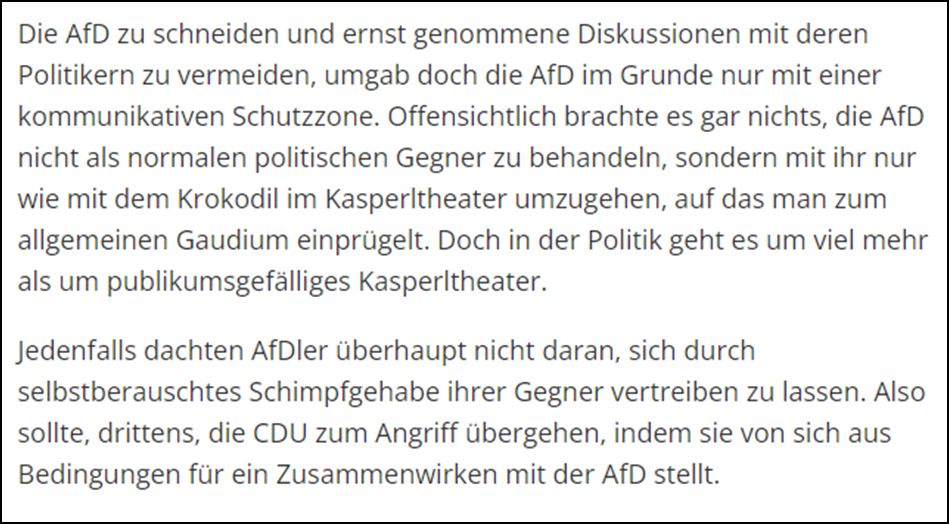 Die AfD zu schneiden und ernst genommene Diskussionen mit deren Politikern zu vermeiden, umgab doch die AfD im Grunde nur mit einer kommunikativen Schutzzone. Offensichtlich brachte es gar nichts, die AfD nicht als normalen politischen Gegner zu behandeln, sondern mit ihr nur wie mit dem Krokodil im Kasperltheater umzugehen, auf das man zum allgemeinen Gaudium einprügelt. Doch in der Politik geht es um viel mehr als um publikumsgefälliges Kasperltheater. Jedenfalls dachten AfDler überhaupt nicht daran, sich durch selbstberauschtes Schimpfgehabe ihrer Gegner vertreiben zu lassen. Also sollte, drittens, die CDU zum Angriff übergehen, indem sie von sich aus Bedingungen für ein Zusammenwirken mit der AfD stellt.