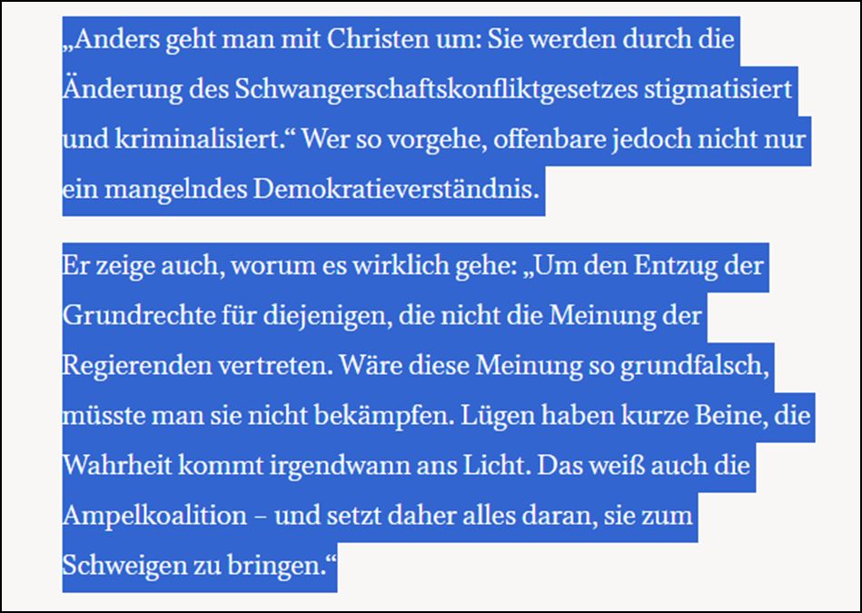 „Anders geht man mit Christen um: Sie werden durch die Änderung des Schwangerschaftskonfliktgesetzes stigmatisiert und kriminalisiert.“ Wer so vorgehe, offenbare jedoch nicht nur ein mangelndes Demokratieverständnis. Er zeige auch, worum es wirklich gehe: „Um den Entzug der Grundrechte für diejenigen, die nicht die Meinung der Regierenden vertreten. Wäre diese Meinung so grundfalsch, müsste man sie nicht bekämpfen. Lügen haben kurze Beine, die Wahrheit kommt irgendwann ans Licht. Das weiß auch die Ampelkoalition – und setzt daher alles daran, sie zum Schweigen zu bringen.“