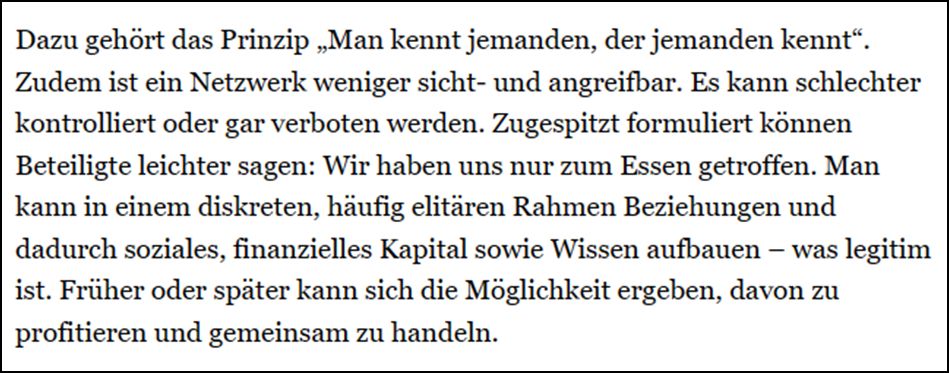 Dazu gehört das Prinzip „Man kennt jemanden, der jemanden kennt“. Zudem ist ein Netzwerk weniger sicht- und angreifbar. Es kann schlechter kontrolliert oder gar verboten werden. Zugespitzt formuliert können Beteiligte leichter sagen: Wir haben uns nur zum Essen getroffen. Man kann in einem diskreten, häufig elitären Rahmen Beziehungen und dadurch soziales, finanzielles Kapital sowie Wissen aufbauen – was legitim ist. Früher oder später kann sich die Möglichkeit ergeben, davon zu profitieren und gemeinsam zu handeln.