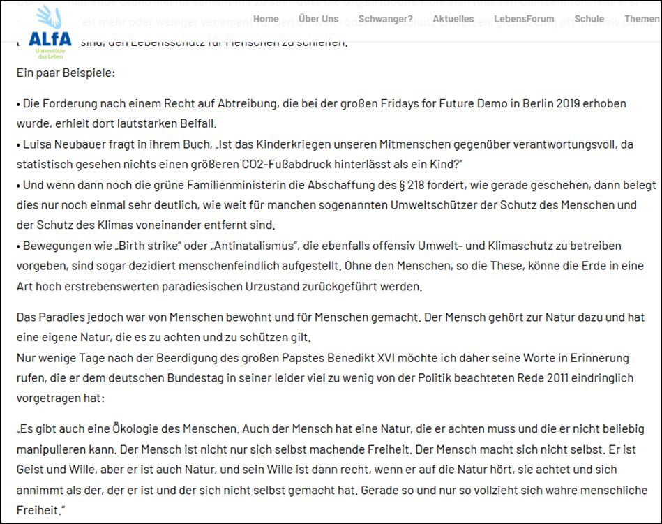 Ein paar Beispiele: • Die Forderung nach einem Recht auf Abtreibung, die bei der großen Fridays for Future Demo in Berlin 2019 erhoben wurde, erhielt dort lautstarken Beifall. • Luisa Neubauer fragt in ihrem Buch, „Ist das Kinderkriegen unseren Mitmenschen gegenüber verantwortungsvoll, da statistisch gesehen nichts einen größeren CO2-Fußabdruck hinterlässt als ein Kind?“ • Und wenn dann noch die grüne Familienministerin die Abschaffung des § 218 fordert, wie gerade geschehen, dann belegt dies nur noch einmal sehr deutlich, wie weit für manchen sogenannten Umweltschützer der Schutz des Menschen und der Schutz des Klimas voneinander entfernt sind. • Bewegungen wie „Birth strike“ oder „Antinatalismus“, die ebenfalls offensiv Umwelt- und Klimaschutz zu betreiben vorgeben, sind sogar dezidiert menschenfeindlich aufgestellt. Ohne den Menschen, so die These, könne die Erde in eine Art hoch erstrebenswerten paradiesischen Urzustand zurückgeführt werden. Das Paradies jedoch war von Menschen bewohnt und für Menschen gemacht. Der Mensch gehört zur Natur dazu und hat eine eigene Natur, die es zu achten und zu schützen gilt. Nur wenige Tage nach der Beerdigung des großen Papstes Benedikt XVI möchte ich daher seine Worte in Erinnerung rufen, die er dem deutschen Bundestag in seiner leider viel zu wenig von der Politik beachteten Rede 2011 eindringlich vorgetragen hat: „Es gibt auch eine Ökologie des Menschen. Auch der Mensch hat eine Natur, die er achten muss und die er nicht beliebig manipulieren kann. Der Mensch ist nicht nur sich selbst machende Freiheit. Der Mensch macht sich nicht selbst. Er ist Geist und Wille, aber er ist auch Natur, und sein Wille ist dann recht, wenn er auf die Natur hört, sie achtet und sich annimmt als der, der er ist und der sich nicht selbst gemacht hat. Gerade so und nur so vollzieht sich wahre menschliche Freiheit.“ 