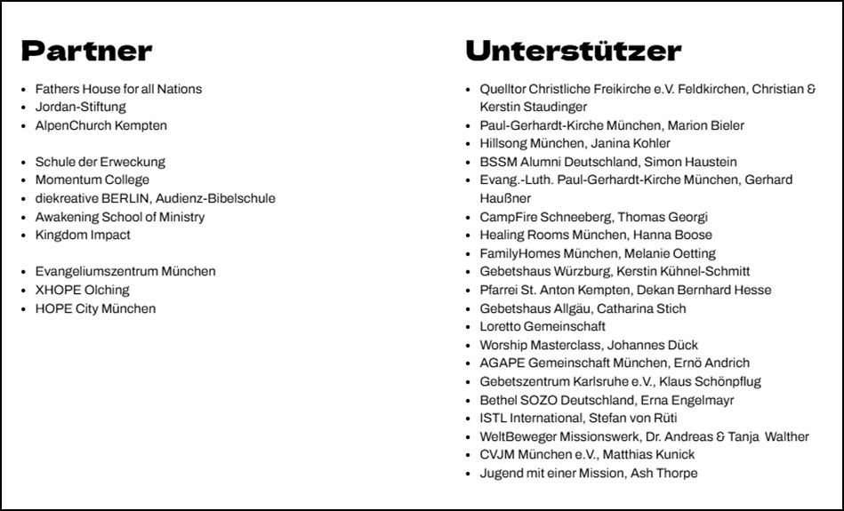 11 Organisationen sind Parnter und 20 Personen und Organisationen gehören zu den Unterstützern. Deshalb hier auch nur eini paar Beispiele. Partner: XHOPE Olching, Hope City München, Schule der Erweckung, Momentum College … . Unterstützer: Gebetszentrum Karlsruhe e.V., Klaus Schönpflug, Bethel SOZO Deutschland, Erna Engelmayr, CVJM München e.V., Matthias Kunick, Jugend mit einer Mission, Ash Thorpe … .