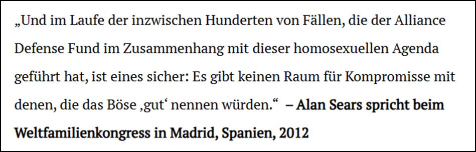 „Und im Laufe der inzwischen Hunderten von Fällen, die der Alliance Defense Fund im Zusammenhang mit dieser homosexuellen Agenda geführt hat, ist eines sicher: Es gibt keinen Raum für Kompromisse mit denen die das Böse „gut“ nennen würden.“ Alan Sears spricht beim Weltfamilienkongress in Madrid, Spanien, 2021.