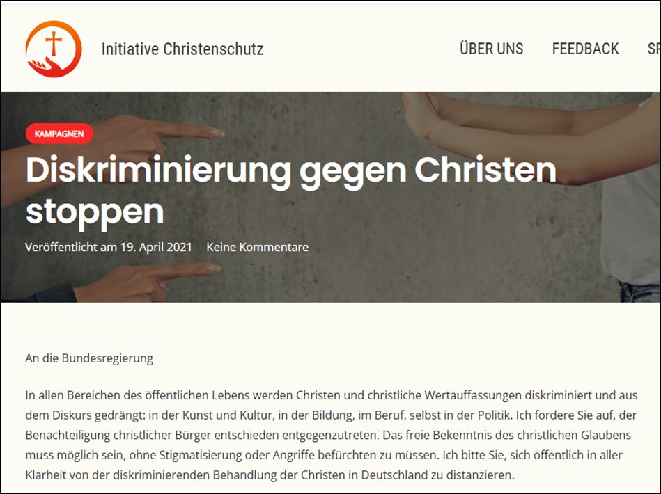 Diskriminierung gegen Christen stoppen An die Bundesregierung In allen Bereichen des öffentlichen Lebens werden Christen und christliche Wertauffassungen diskriminiert und aus dem Diskurs gedrängt: in der Kunst und Kultur, in der Bildung, im Beruf, selbst in der Politik. Ich fordere Sie auf, der Benachteiligung christlicher Bürger entschieden entgegenzutreten. Das freie Bekenntnis des christlichen Glaubens muss möglich sein, ohne Stigmatisierung oder Angriffe befürchten zu müssen. Ich bitte Sie, sich öffentlich in aller Klarheit von der diskriminierenden Behandlung der Christen in Deutschland zu distanzieren.