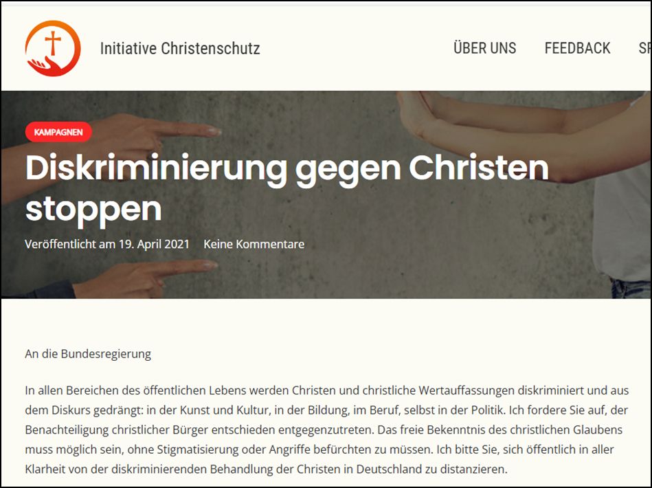 Diskriminierung gegen Christen stoppen An die Bundesregierung In allen Bereichen des öffentlichen Lebens werden Christen und christliche Wertauffassungen diskriminiert und aus dem Diskurs gedrängt: in der Kunst und Kultur, in der Bildung, im Beruf, selbst in der Politik. Ich fordere Sie auf, der Benachteiligung christlicher Bürger entschieden entgegenzutreten. Das freie Bekenntnis des christlichen Glaubens muss möglich sein, ohne Stigmatisierung oder Angriffe befürchten zu müssen. Ich bitte Sie, sich öffentlich in aller Klarheit von der diskriminierenden Behandlung der Christen in Deutschland zu distanzieren.