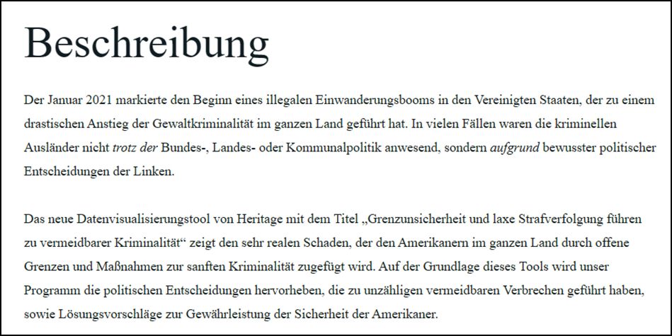 Beschreibung Der Januar 2021 markierte den Beginn eines illegalen Einwanderungsbooms in den Vereinigten Staaten, der zu einem drastischen Anstieg der Gewaltkriminalität im ganzen Land geführt hat. In vielen Fällen waren die kriminellen Ausländer nicht trotz der Bundes-, Landes- oder Kommunalpolitik anwesend, sondern aufgrund bewusster politischer Entscheidungen der Linken. Das neue Datenvisualisierungstool von Heritage mit dem Titel „Grenzunsicherheit und laxe Strafverfolgung führen zu vermeidbarer Kriminalität“ zeigt den sehr realen Schaden, der den Amerikanern im ganzen Land durch offene Grenzen und Maßnahmen zur sanften Kriminalität zugefügt wird. Auf der Grundlage dieses Tools wird unser Programm die politischen Entscheidungen hervorheben, die zu unzähligen vermeidbaren Verbrechen geführt haben, sowie Lösungsvorschläge zur Gewährleistung der Sicherheit der Amerikaner.