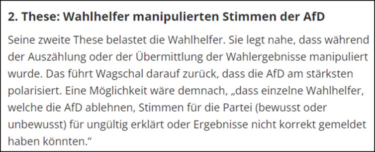 2. These: Wahlhelfer manipulierten Stimmen der AfD. Seine zweite These belastet die Wahlhelfer. Sie legt nahe, dass während der Auszählung oder der übermittlung der Wahlergebnisse manipuliert wurde. Das führt Wagschal darauf zurück, dass die AfD am stärksten polarisiert. Eine Möglichkeit wäre demnach, „dass einzelne Wahlhelfer, welche die AfD ablehnen, Stimmen für die Partei (bewusst oder unbewusst) für ungültig erklärt oder Ergebnisse nicht korrekt gemeldet haben könnten.“