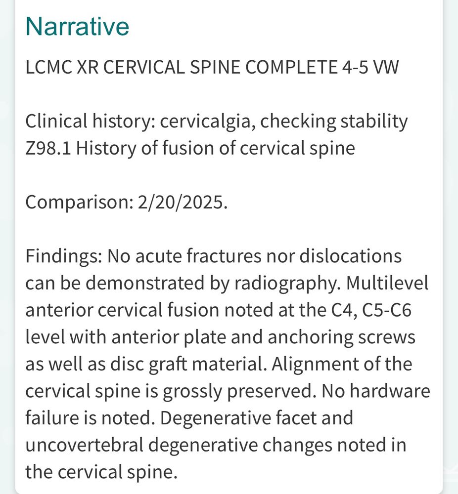 Screenshot from my last x-ray reading:

Narrative
LCMC XR CERVICAL SPINE COMPLETE 4-5 VW
Clinical history: cervicalgia, checking stability
Z98.1 History of fusion of cervical spine
Comparison: 2/20/2025.
Findings: No acute fractures nor dislocations can be demonstrated by radiography. Multilevel anterior cervical fusion noted at the C4, C5-C6 level with anterior plate and anchoring screws as well as disc graft material. Alignment of the cervical spine is grossly preserved. No hardware failure is noted. Degenerative facet and uncovertebral degenerative changes noted in the cervical spine.