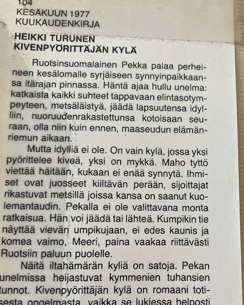 Vanhan kirjan kansipaperin sisälieve, jossa lukee: 

Kesäkuun 1977 kuukaudenkirja
Heikki Turunen
Kivenpyörittäjän kylä

Minkä alapuolella katkelma teoksen esittelyä:

Ruotsinsuomalainen Pekka palaa perheineen kesälomalle syrjäiseen synnyinpaikkaanss itärajan pinnassa. Häntä ajaa hullu unelma: katkaista kaikki suhteet tappavaan elintasotympeyteen, metsäläistyä, jäädä lapsuutensa idylliin, nuoruudenrakastettunsa kotoisaan seuraan, olla niin kuin ennen, maaseudun elämänriemun aikaan. 

Mutta idylliä ei ole. On vain kylä, jossa yksi pyörittelee kiveä, yksi on mykkä. Maho tyttö viettää häitään, kukaan ei enää synnytä. Ihmiset ovat juosseet kiiltävän perään, sijoittajat rikastuvat metsillä joissa kansa on saanut kuolemantaudin. Pekalls ei ole valittavana monta ratkaisua. Hän voi jäädä tai lähteä. Kumpikin tie vie umpikujaan, ei edes kaunis ja komea vaimo, Meeri, paina vaakaa riittävästi Ruotsin paluun puolelle. 

Näitä iltahämärän kyliä on satoja. Pekan unelmissa heijastuvat kymmenien tuhansien tunnot. Kivenpyörittäjän kylä on romaani totisesta ongelmasta, vaikka se lukiessa helposti - -