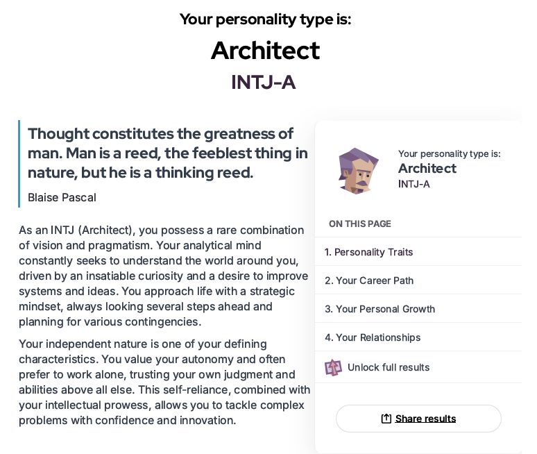  As an INTJ (Architect), you possess a rare combination
 of vision and pragmatism. Your analytical mind
 constantly seeks to understand the world around you,
 driven by an insatiable curiosity and a desire to improve
 systems and ideas. You approach life with a strategic
 mindset, always looking several steps ahead and
 planning for various contingencies.
 Your independent nature is one of your defining
 characteristics. You value your autonomy and often
 prefer to work alone, trusting your own judgment and
 abilities above all else. This self-reliance, combined with
 your intellectual prowess, allows you to tackle complex
 problems with confidence and innovation