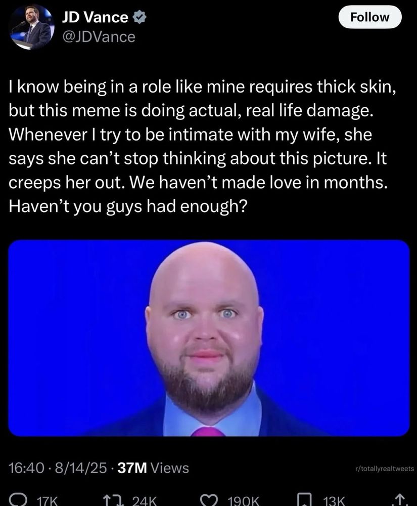 Fake JD Vance tweet with a photoshopped pic of him bald

I know being in a role like mine requires thick skin, but this meme is going actual, real life damage. Whenever I try to be intimate with my wife, she says she can't stop thinking about this picture. It creeps her out. We haven't made love in months. Haven't you guys had enough?