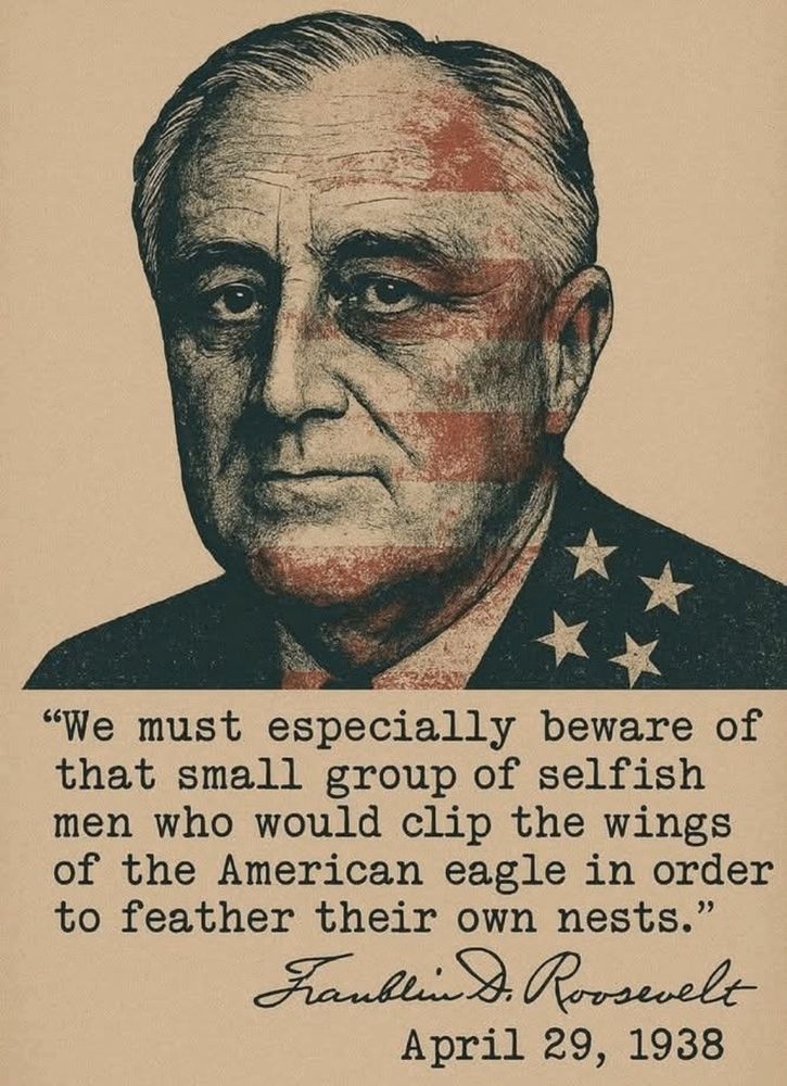 "We must especially beware of that small group of selfish men who would clip the wings of the American eagle in order to feather their own nests."

Fanklin D. Prosevelt
April 29, 1938