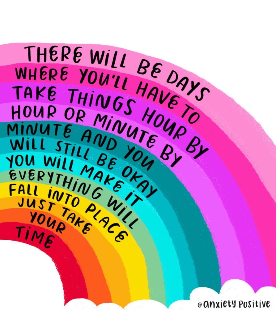  A rainbow illustration with curved text in each colour band. The message reads: “There will be days where you’ll have to take things hour by hour or minute by minute and you will still be okay. You will make it. Everything will fall into place. Just take your time.” Artwork by @anxiety.positive.