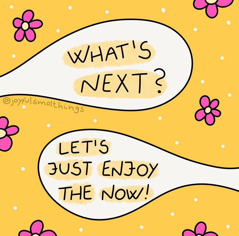 Alt text:
Yellow background with white speech bubbles. One says “WHAT’S NEXT?” and the other replies “LET’S JUST ENJOY THE NOW!” Surrounded by small white dots and pink cartoon flowers. Illustration by @joyfulsmolthings.