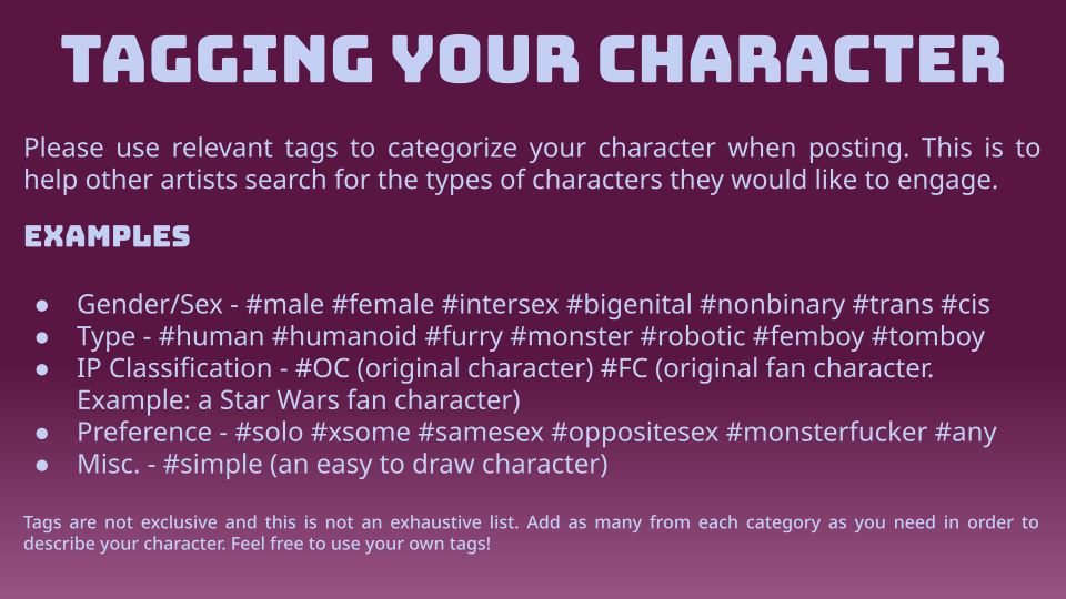 TAGGING YOUR CHARACTER

Please use relevant tags to categorize your character when posting. This is to help other artists search for the types of characters they would like to engage.

EXAMPLES

• Gender/Sex - #male #female #intersex #bigenital #nonbinary #trans #cis
• Type - #human #humanoid #furry #monster #robotic #femboy #tomboy
• IP Classification - #OC (original character) #FC (original fan character.
Example: a Star Wars fan character)
• Preference - #solo #some #samesex #oppositesex #monsterfucker #any
• Misc. - #simple (an easy to draw character)

Tags are not exclusive and this is not an exhaustive list. Add as many from each category as you need in order to describe your character. Feel free to use your own tags!