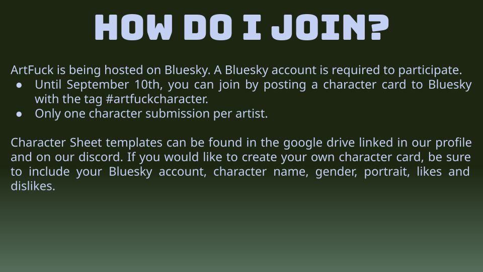 HOW DO I JOIN?

ArtFuck is being hosted on Bluesky. A Bluesky account is required to participate.
• Until September 10th, you can join by posting a character card to Bluesky with the tag #artfuckcharacter.
• Only one character submission per artist.

Character Sheet templates can be found in the google drive linked in our profile and on our discord. If you would like to create your own character card, be sure to include your Bluesky account, character name, gender, portrait, likes and dislikes.