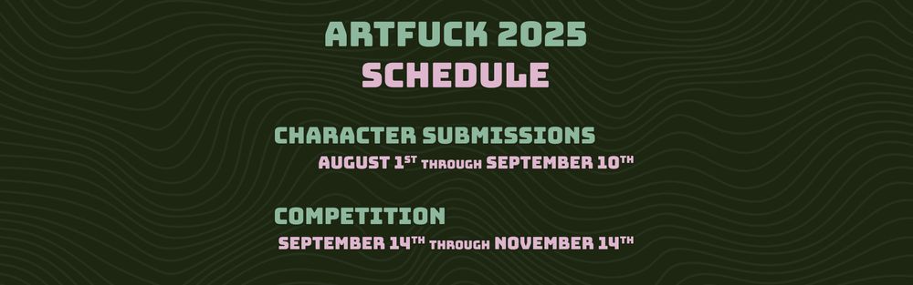 ARTFUCK 2025
SCHEDULE
CHARACTER SUBMISSIONS
AUGUST 1ST THROUGH SEPTEMBER 10TH
COMPETITION
SEPTEMBER 14TH THROUGH NOVEMBER 14TH