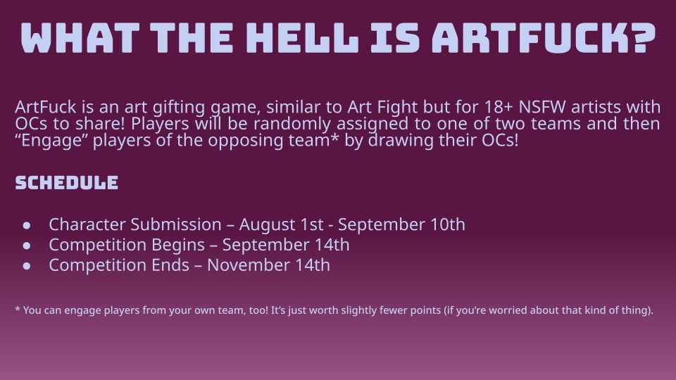 WHAT THE HELL IS ARTFUCK?

ArtFuck is an art gifting game, similar to Art Fight but for 18+ NSFW artists with OCs to share! Players will be randomly assigned to one of two teams and then
"Engage" players of the opposing team* by drawing their OCs!

SCHEDULE

• Character Submission - August 1st - September 10th
• Competition Begins - September 14th
• Competition Ends - November 14th

* You can engage players from your own team, too! It's just worth slightly fewer points (if you're worried about that kind of thing).