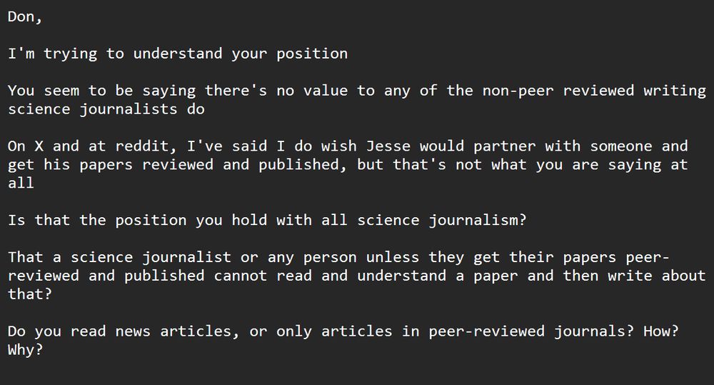 Don,

I'm trying to understand your position

You seem to be saying there's no value to any of the non-peer reviewed writing science journalists do

On X and at reddit, I've said I do wish Jesse would partner with someone and get his papers reviewed and published, but that's not what you are saying at all

Is that the position you hold with all science journalism?

That a science journalist or any person unless they get their papers peer-reviewed and published cannot read and understand a paper and then write about that?

Do you read news articles, or only articles in peer-reviewed journals? How? Why?