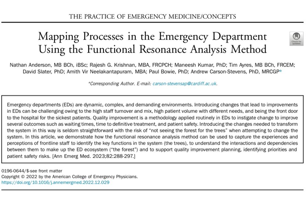 An abstract to a journal article: https://doi.org/10.1016/j.annemergmed.2022.12.029. The abstract reads: Emergency departments (EDs) are dynamic, complex, and demanding environments. Introducing changes that lead to improvements
in EDs can be challenging owing to the high staff turnover and mix, high patient volume with different needs, and being the front door
to the hospital for the sickest patients. Quality improvement is a methodology applied routinely in EDs to instigate change to improve
several outcomes such as waiting times, time to de nitive treatment, and patient safety. Introducing the changes needed to transform
the system in this way is seldom straightforward with the risk of“not seeing the forest for the trees” when attempting to change the
system. In this article, we demonstrate how the functional resonance analysis method can be used to capture the experiences and
perceptions of frontline staff to identify the key functions in the system (the trees), to understand the interactions and dependencies
between them to make up the ED ecosystem (“the forest”) and to support quality improvement planning, identifying priorities and
patient safety risks.