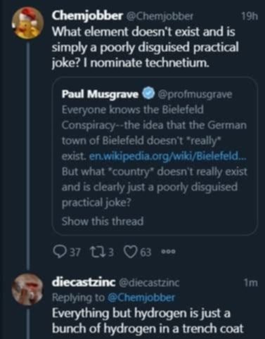 "What elements doesn't exist and is simply a poorly disguised practical joke? I nominate technetium"

"Everything but hydrogen is just a bunch of hydrogen in a trench coat"