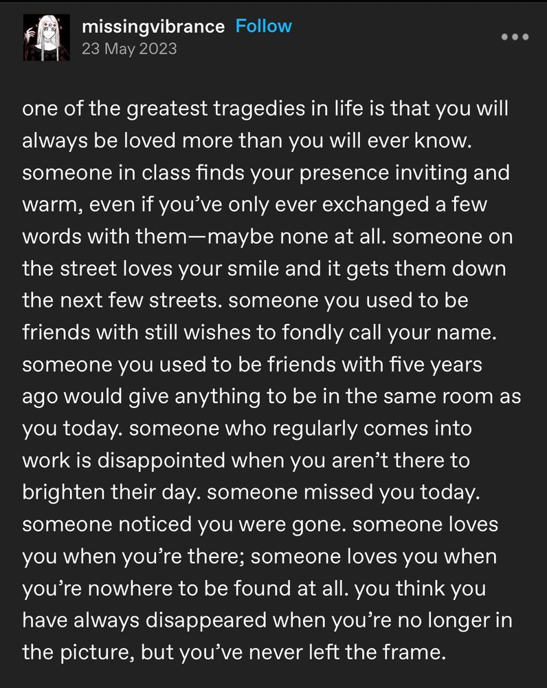 A screenshot of a tumblr post by the user missingvibrance. It reads:

one of the greatest tragedies in life is that you will always be loved more than you will ever know. someone in class finds your presence inviting and warm, even if you've only ever exchanged a few words with them-maybe none at all. someone on the street loves your smile and it gets them down the next few streets. someone you used to be friends with still wishes to fondly call your name. someone you used to be friends with five years ago would give anything to be in the same room as you today. someone who regularly comes into work is disappointed when you aren't there to brighten their day. someone missed you today. someone noticed you were gone. someone loves you when you're there; someone loves you when you're nowhere to be found at all. you think you have always disappeared when you're no longer in the picture, but you've never left the frame.