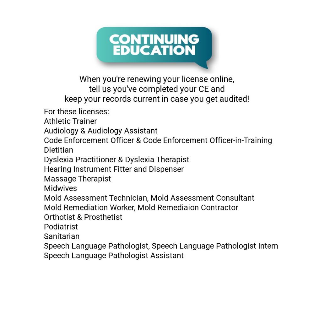 A turquoise thought bubble with words in white: Continuing Education underneath that, the words: When you're renewing your license online, tell us you've completed your CE and keep your records current in case you get audited! For these licenses: Athletic Trainer Audiology & Audiology Assistant Code Enforcement Officer & Code Enforcement Officer-in-Training Dietitian Dyslexia Practitioner & Dyslexia Therapist Hearing Instrument Fitter and Dispenser Massage Therapist Midwives Mold Assessment Technician, Mold Assessment Consultant Mold Remediation Worker, Mold Remediaion Contractor Orthotist & Prosthetist Podiatrist Sanitarian Speech Language Pathologist, Speech Language Pathologist Intern Speech Language Pathologist Assistant