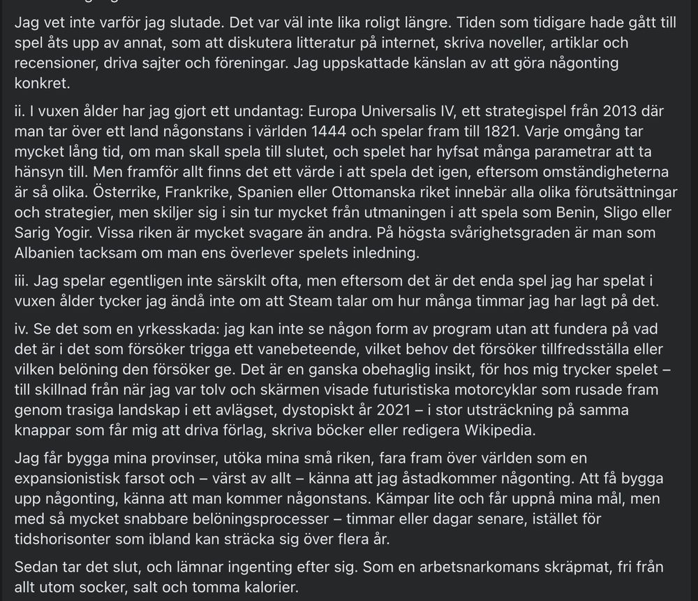ii. I vuxen ålder har jag gjort ett undantag: Europa Universalis IV, ett strategispel från 2013 där man tar över ett land någonstans i världen 1444 och spelar fram till 1821. Varje omgång tar mycket lång tid, om man skall spela till slutet, och spelet har hyfsat många parametrar att ta hänsyn till. Men framför allt finns det ett värde i att spela det igen, eftersom omständigheterna är så olika. Österrike, Frankrike, Spanien eller Ottomanska riket innebär alla olika förutsättningar och strategier, men skiljer sig i sin tur mycket från utmaningen i att spela som Benin, Sligo eller Sarig Yogir. Vissa riken är mycket svagare än andra. På högsta svårighetsgraden är man som Albanien tacksam om man ens överlever spelets inledning.
iii. Jag spelar egentligen inte särskilt ofta, men eftersom det är det enda spel jag har spelat i vuxen ålder tycker jag ändå inte om att Steam talar om hur många timmar jag har lagt på det.
iv. Se det som en yrkesskada: jag kan inte se någon form av program utan att fundera på vad det är i det som försöker trigga ett vanebeteende, vilket behov det försöker tillfredsställa eller vilken belöning den försöker ge. Det är en ganska obehaglig insikt, för hos mig trycker spelet – till skillnad från när jag var tolv och skärmen visade futuristiska motorcyklar som rusade fram genom trasiga landskap i ett avlägset, dystopiskt år 2021 – i stor utsträckning på samma knappar som får mig att driva förlag, skriva böcker eller redigera Wikipedia.
Jag får bygga mina provinser, utöka mina små riken, fara fram över världen som en expansionistisk farsot och – värst av allt – känna att jag åstadkommer någonting. Att få bygga upp någonting, känna att man kommer någonstans. Kämpar lite och får uppnå mina mål, men med så mycket snabbare belöningsprocesser – timmar eller dagar senare, istället för tidshorisonter som ibland kan sträcka sig över flera år.
Sedan tar det slut, och lämnar ingenting efter sig. Som en arbetsnarkomans skräpmat, fri från allt utom socker, salt o…