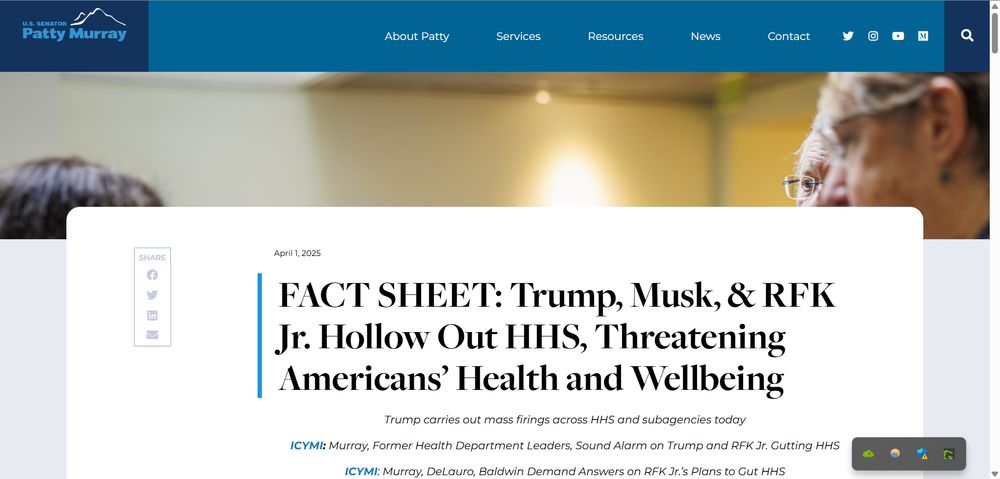 .gov website page for WA Senator Patty Murray with headline:

April 1, 2025
FACT SHEET: Trump, Musk, & RFK Jr. Hollow Out HHS, Threatening Americans’ Health and Wellbeing
Trump carries out mass firings across HHS and subagencies today

ICYMI: Murray, Former Health Department Leaders, Sound Alarm on Trump and RFK Jr. Gutting HHS

ICYMI: Murray, DeLauro, Baldwin Demand Answers on RFK Jr.’s Plans to Gut HHS
