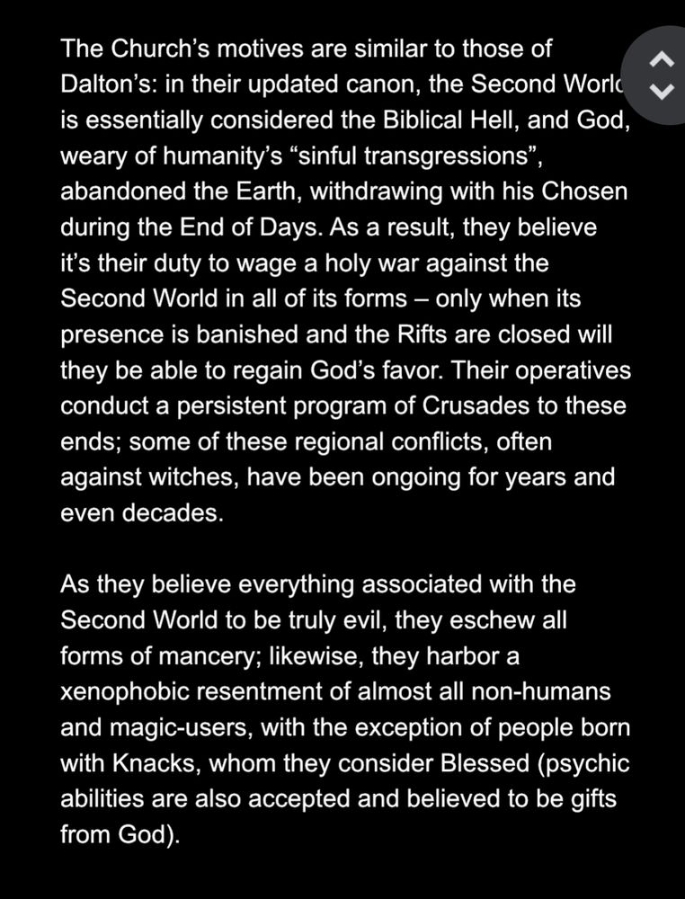 The Church's motives are similar to those of Dalton's: in their updated canon, the Second Work is essentially considered the Biblical Hell, and God, weary of humanity's "sinful transgressions", abandoned the Earth, withdrawing with his Chosen during the End of Days. As a result, they believe it's their duty to wage a holy war against the Second World in all of its forms - only when its presence is banished and the Rifts are closed will they be able to regain God's favor. Their operatives conduct a persistent program of Crusades to these ends; some of these regional conflicts, often against witches, have been ongoing for years and even decades.

As they believe everything associated with the Second World to be truly evil, they eschew all forms of mancery; likewise, they harbor a xenophobic resentment of almost all non-humans and magic-users, with the exception of people born with Knacks, whom they consider Blessed (psychic abilities are also accepted and believed to be gifts from God).