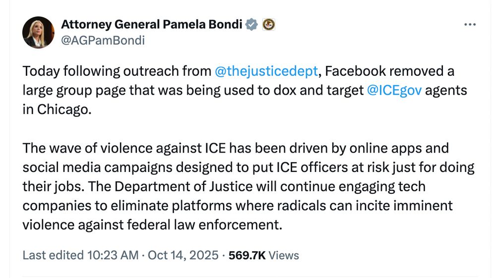 Bondi tweet: Today following outreach from 
@thejusticedept
, Facebook removed a large group page that was being used to dox and target 
@ICEgov
 agents in Chicago. 

The wave of violence against ICE has been driven by online apps and social media campaigns designed to put ICE officers at risk just for doing their jobs. The Department of Justice will continue engaging tech companies to eliminate platforms where radicals can incite imminent violence against federal law enforcement.