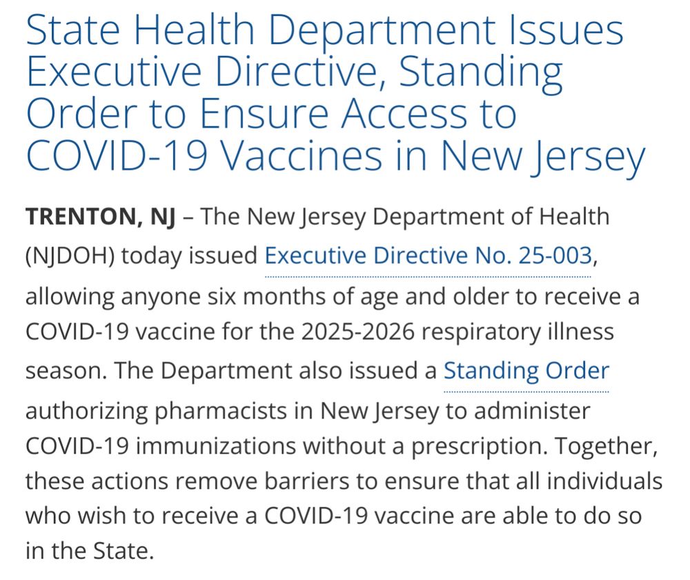 State Health Department Issues Executive Directive, Standing Order to Ensure Access to COVID-19 Vaccines in New Jersey

TRENTON, NJ – The New Jersey Department of Health (NJDOH) today issued Executive Directive No. 25-003, allowing anyone six months of age and older to receive a COVID-19 vaccine for the 2025-2026 respiratory illness season. The Department also issued a Standing Order authorizing pharmacists in New Jersey to administer COVID-19 immunizations without a prescription. Together, these actions remove barriers to ensure that all individuals who wish to receive a COVID-19 vaccine are able to do so in the State.