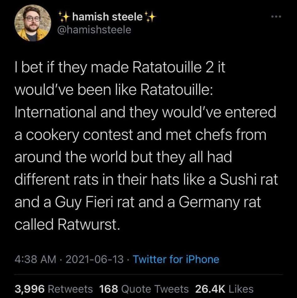 Hamish Steel opines: I bet if they made Ratatouille 2, it would be Ratatouille: International and they would have entered a cookery contest meeting chefs from around the world who all had different rats in their hats, like sushi rat and Guy Fieri rat and a Germany rat called Ratwurst.