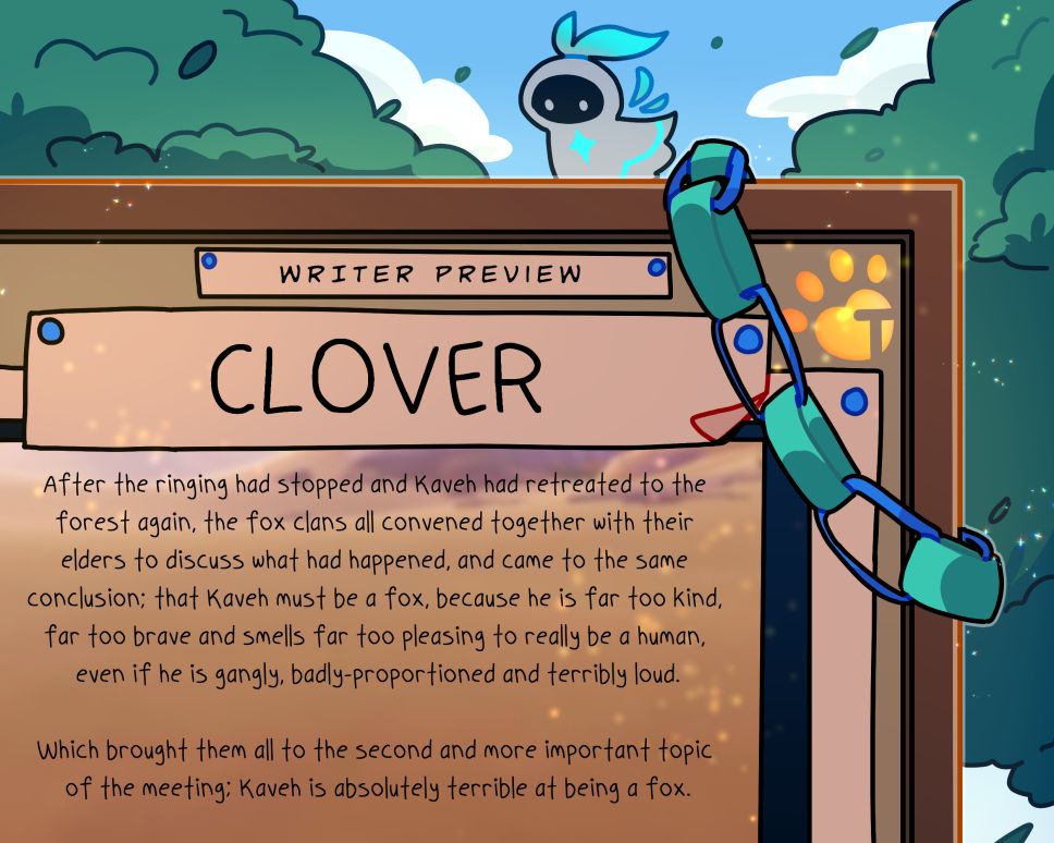 Writer Preview: Clover:

"After the ringing had stopped and Kaveh had retreated to the forest again, the fox clans all convened together with their elders to discuss what had happened, and came to the same conclusion: that Kaveh must be a fox, because he is far too kind, far too brave, and smells far too pleasing to really be a human, even if he is gangly, badly-proportioned and terribly loud.

Which brought them all to the second and more important topic of the meeting; Kaveh is absolutely terrible at being a fox."