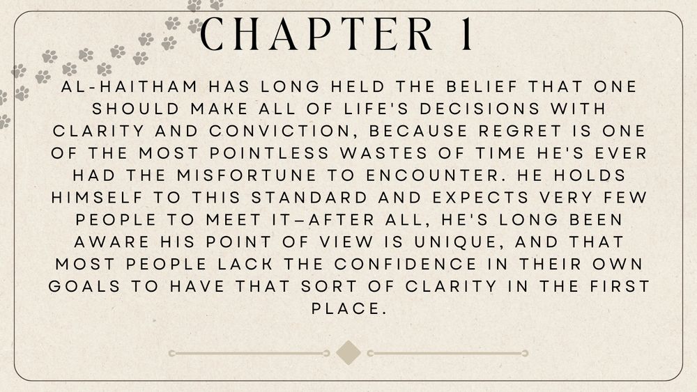 Chapter 1 Summary:
Al-Haitham has long held the belief that one should make all of life's decisions with clarity and conviction, because regret is one of the most pointless wastes of time he's ever had the misfortune to encounter. He holds himself to this standard and expects very few people to meet it—after all, he's long been aware his point of view is unique, and that most people lack the confidence in their own goals to have that sort of clarity in the first place. 
