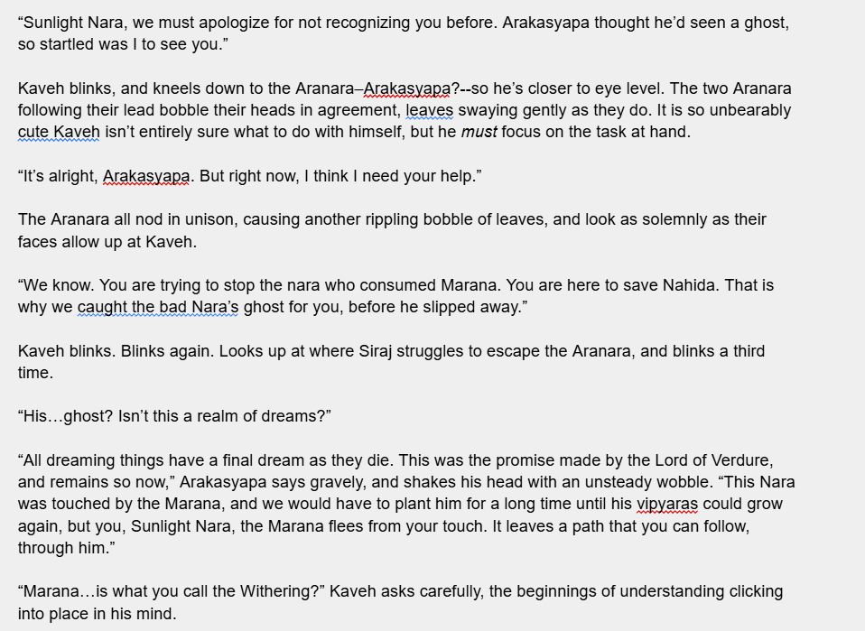 “Sunlight Nara, we must apologize for not recognizing you before. Arakasyapa thought he’d seen a ghost, so startled was I to see you.” 

Kaveh blinks, and kneels down to the Aranara–Arakasyapa?--so he’s closer to eye level. The two Aranara following their lead bobble their heads in agreement, leaves swaying gently as they do. It is so unbearably cute Kaveh isn’t entirely sure what to do with himself, but he must focus on the task at hand.

“It’s alright, Arakasyapa. But right now, I think I need your help.”

The Aranara all nod in unison, causing another rippling bobble of leaves, and look as solemnly as their faces allow up at Kaveh.

“We know. You are trying to stop the nara who consumed Marana. You are here to save Nahida. That is why we caught the bad Nara’s ghost for you, before he slipped away.”

Kaveh blinks. Blinks again. Looks up at where Siraj struggles to escape the Aranara, and blinks a third time.

“His…ghost? Isn’t this a realm of dreams?”

“All dreaming things have a final dream as they die. This was the promise made by the Lord of Verdure, and remains so now,” Arakasyapa says gravely, and shakes his head with an unsteady wobble. “This Nara was touched by the Marana, and we would have to plant him for a long time until his vipyaras could grow again, but you, Sunlight Nara, the Marana flees from your touch. It leaves a path that you can follow, through him.”

“Marana…is what you call the Withering?” Kaveh asks carefully, the beginnings of understanding clicking into place in his mind.
