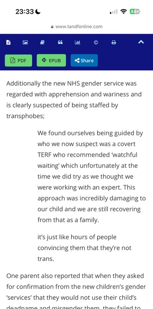 23:33 C
484*
• www.tandfonline.com
自
へ
凶
PDF
@ EPUB
& Share
Additionally the new NHS gender service was regarded with apprehension and wariness and is clearly suspected of being staffed by transphobes;
We found ourselves being guided by who we now suspect was a covert
TERF who recommended 'watchful waiting' which unfortunately at the time we did try as we thought we were working with an expert. This approach was incredibly damaging to our child and we are still recovering from that as a family.
it's just like hours of people convincing them that they're not
trans.
One parent also reported that when they asked for confirmation from the new children's gender
'services' that they would not use their child's
deadname and microndorthom thou frilod to