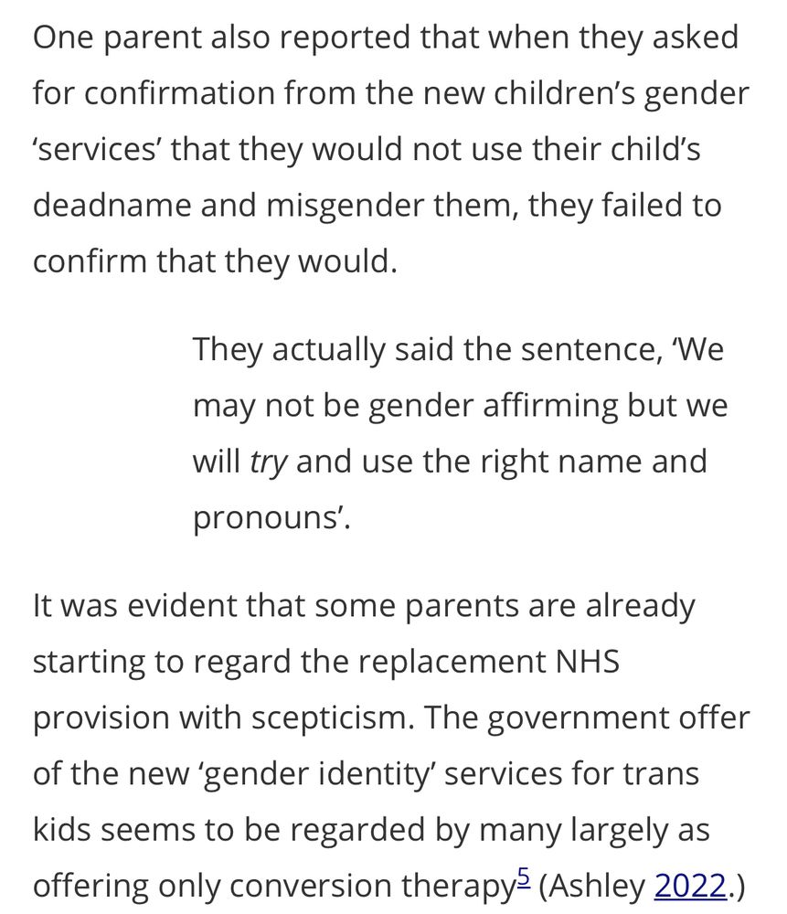 One parent also reported that when they asked for confirmation from the new children's gender
'services' that they would not use their child's deadname and misgender them, they failed to confirm that they would.
They actually said the sentence, We may not be gender affirming but we will try and use the right name and pronouns'.
It was evident that some parents are already starting to regard the replacement NHS
provision with scepticism. The government offer of the new 'gender identity' services for trans kids seems to be regarded by many largely as offering only conversion therapy? (Ashley 2022.)