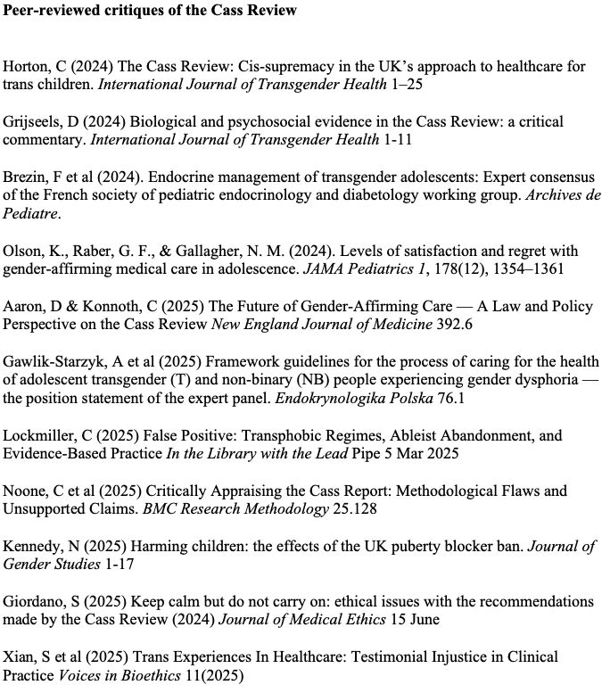Peer-reviewed critiques of the Cass Review

(In chronological order)



Horton, C (2024) The Cass Review: Cis-supremacy in the UK’s approach to healthcare for trans children. International Journal of Transgender Health 1–25

Grijseels, D (2024) Biological and psychosocial evidence in the Cass Review: a critical commentary. International Journal of Transgender Health 1-11

Brezin, F et al (2024). Endocrine management of transgender adolescents: Expert consensus of the French society of pediatric endocrinology and diabetology working group. Archives de Pediatre.

Olson, K., Raber, G. F., & Gallagher, N. M. (2024). Levels of satisfaction and regret with gender-affirming medical care in adolescence. JAMA Pediatrics 1, 178(12), 1354–1361

Aaron, D & Konnoth, C (2025) The Future of Gender-Affirming Care — A Law and Policy Perspective on the Cass Review New England Journal of Medicine 392.6

Gawlik-Starzyk, A et al (2025) Framework guidelines for the process of caring for the health of adolescent transgender (T) and non-binary (NB) people experiencing gender dysphoria — the position statement of the expert panel. Endokrynologika Polska 76.1

Lockmiller, C (2025) False Positive: Transphobic Regimes, Ableist Abandonment, and Evidence-Based Practice In the Library with the Lead Pipe 5 Mar 2025

Noone, C et al (2025) Critically Appraising the Cass Report: Methodological Flaws and Unsupported Claims. BMC Research Methodology 25.128

Kennedy, N (2025) Harming children: the effects of the UK puberty blocker ban. Journal of Gender Studies 1-17

Giordano, S (2025) Keep calm but do not carry on: ethical issues with the recommendations made by the Cass Review (2024) Journal of Medical Ethics 15 June

Xian, S et al (2025) Trans Experiences In Healthcare: Testimonial Injustice in Clinical Practice Voices in Bioethics 11(2025)