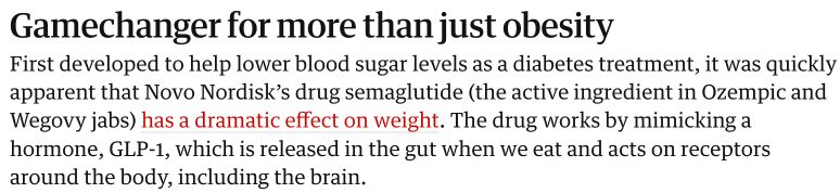Gamechanger for more than just obesity
First developed to help lower blood sugar levels as a diabetes treatment, it was quickly apparent that Novo Nordiskβs drug semaglutide (the active ingredient in Ozempic and Wegovy jabs) has a dramatic effect on weight. The drug works by mimicking a hormone, GLP-1, which is released in the gut when we eat and acts on receptors around the body, including the brain.