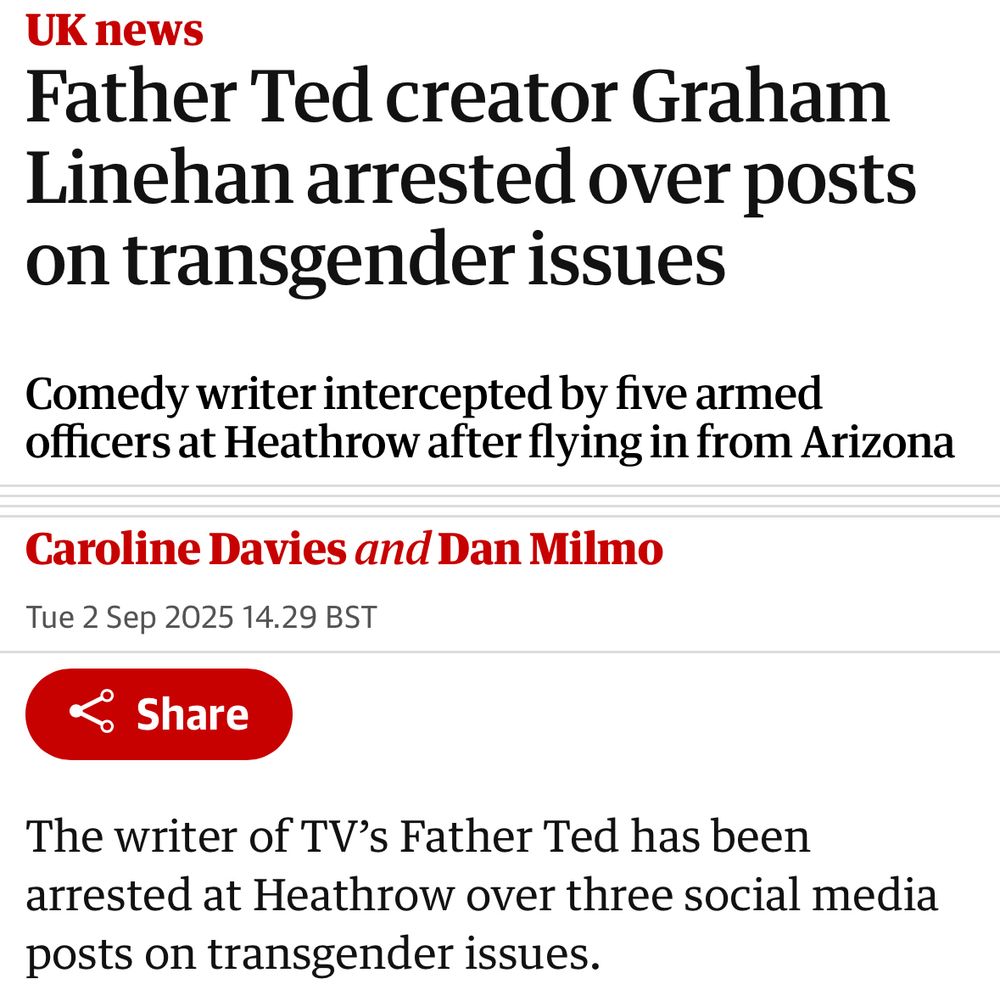 UK news Father Ted creator Graham Linehan arrested over posts on transgender issues Comedy writer intercepted by five armed officers at Heathrow after flying in from Arizona Caroline Davies and Dan Milmo Tue 2 Sep 2025 14.29 BST & Share The writer of TV's Father Ted has been arrested at Heathrow over three social media posts on transgender issues.