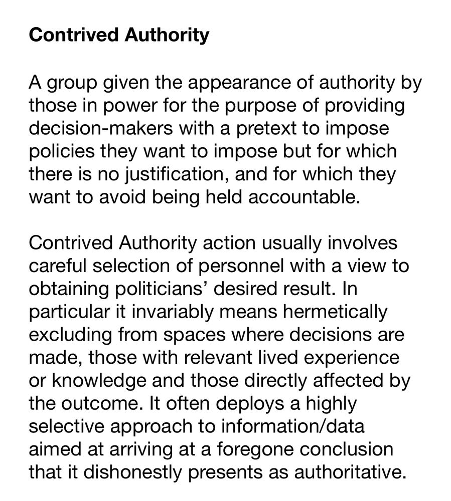 Contrived Authority

A group given the appearance of authority by those in power for the purpose of providing decision-makers with a pretext to impose policies they want to impose but for which there is no justification, and for which they want to avoid being held accountable. 

Contrived Authority action usually involves careful selection of personnel with a view to obtaining politicians’ desired result. In particular it invariably means hermetically excluding from spaces where decisions are made, those with relevant lived experience or knowledge and those directly affected by the outcome. It often deploys a highly selective approach to information/data aimed at arriving at a foregone conclusion that it dishonestly presents as authoritative.








