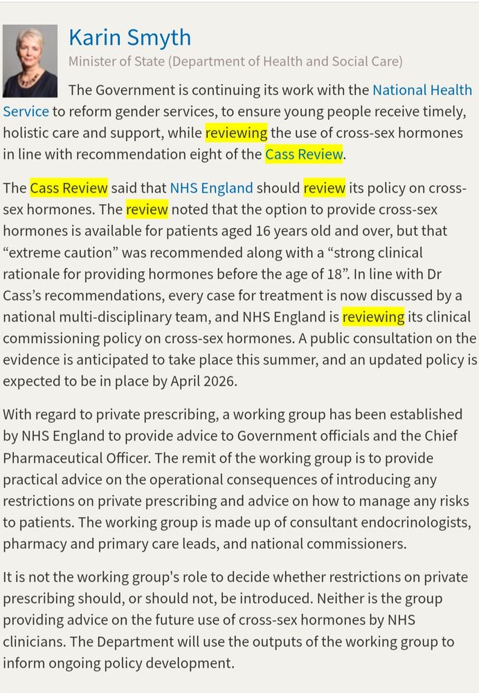 Karin Smyth
Minister of State (Department of Health and Social Care)
The Government is continuing its work with the National Health
Service to reform gender services, to ensure young people receive timely, holistic care and support, while reviewing the use of cross-sex hormones in line with recommendation eight of the Cass Review.
The Cass Review said that NHS England should review its policy on cross-sex hormones. The review noted that the option to provide cross-sex hormones is available for patients aged 16 years old and over, but that
"extreme caution" was recommended along with a "strong clinical rationale for providing hormones before the age of 18". In line with Dr Cass's recommendations, every case for treatment is now discussed by a national multi-disciplinary team, and NHS England is reviewing its clinical commissioning policy on cross-sex hormones. A public consultation on the evidence is anticipated to take place this summer, and an updated policy is expected to be in place by April 2026.
With regard to private prescribing, a working group has been established by NHS England to provide advice to Government officials and the Chief Pharmaceutical Officer. The remit of the working group is to provide practical advice on the operational consequences of introducing any restrictions on private prescribing and advice on how to manage any risks to patients. The working group is made up of consultant endocrinologists, pharmacy and primary care leads, and national commissioners.
It is not the working group's role to decide whether restrictions on private prescribing should, or should not, be introduced. Neither is the group providing advice on the future use of cross-sex hormones by NHS clinicians. The Department will use the outputs of the working group to inform ongoing policy development.