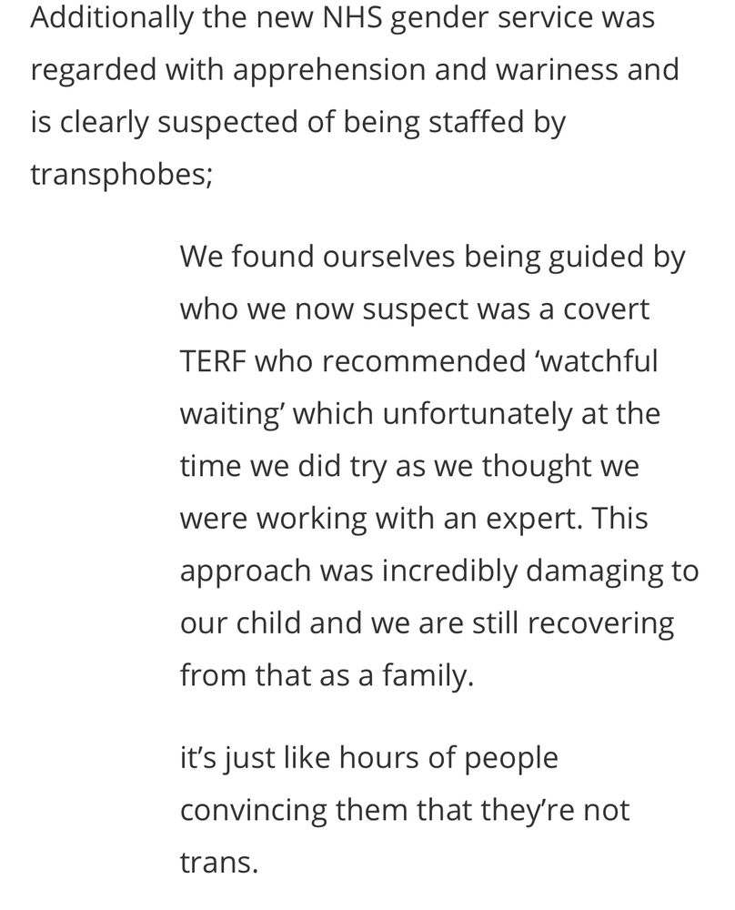 Additionally the new NHS gender service was regarded with apprehension and wariness and is clearly suspected of being staffed by transphobes;
We found ourselves being guided by who we now suspect was a covert
TERF who recommended 'watchful waiting' which unfortunately at the time we did try as we thought we were working with an expert. This approach was incredibly damaging to our child and we are still recovering from that as a family.
it's just like hours of people convincing them that they're not trans.