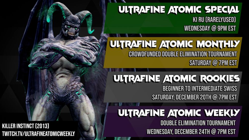 A schedule for Ultrafine tournaments featuring an image of Gargos from Killer Instinct (2013). 
First item: Ultrafine Atomic Special, KI RU (RarelyUsed), Wednesday @ 9PM EST. 
Second item: Ultrafine Atomic Monthly, Crowdfunded Double Elimination Tournament, Saturday @ 7PM EST. 
Third item: Ultrafine Atomic Rookies, Beginner to intermediate swiss, Saturday December 20th @ 4PM EST. 
Fourth item: Ultrafine Atomic Weekly, Double elimination tournament, Wednesday December 24th @ 7PM EST. 
Bottom text: Killer Instinct (2013). twitch.tv/ultrafineatomicweekly