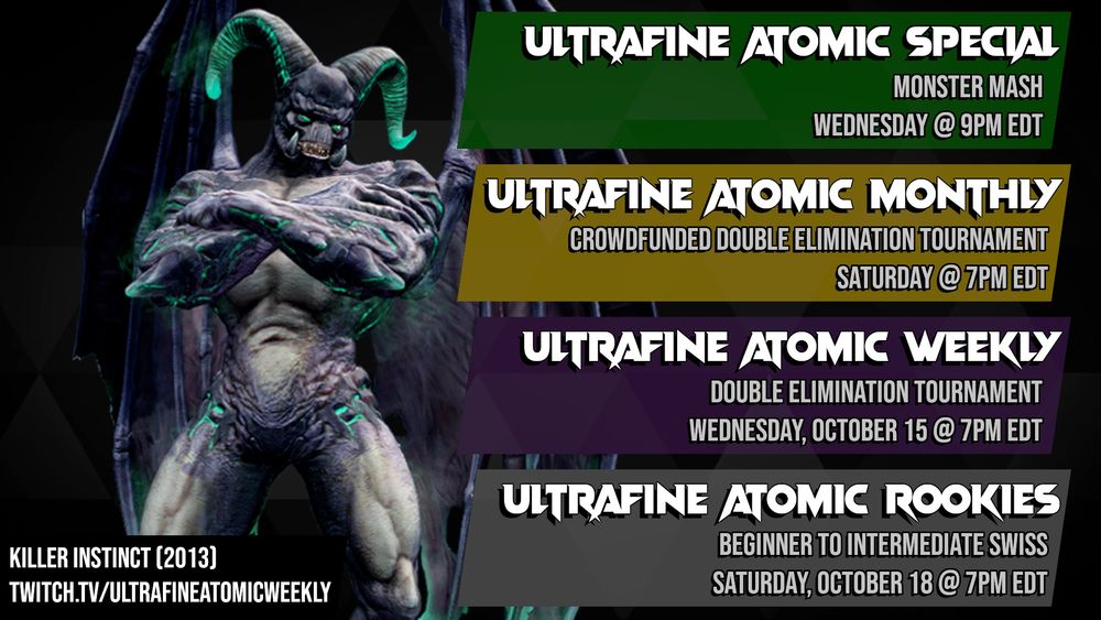 A schedule for Ultrafine tournaments featuring an image of Gargos from Killer Instinct (2013). 
First item: Ultrafine Atomic Special, Monster Mash, Wednesday @ 9PM EDT. 
Second item: Ultrafine Atomic Monthly, Crowdfunded Double Elimination Tournament, Saturday @ 7PM EDT. 
Third item: Ultrafine Atomic Weekly, Double elimination tournament, Wednesday October 15 @ 7PM EDT. 
Fourth item: Ultrafine Atomic Rookies, Beginner to intermediate swiss, Saturday October 18 @ 7PM EDT. 
Bottom text: Killer Instinct (2013). twitch.tv/ultrafineatomicweekly
