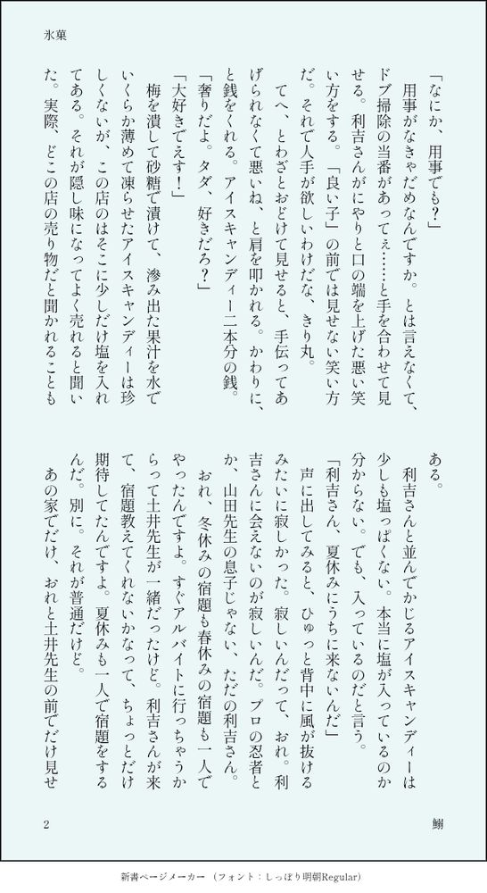 「なにか、用事でも？」
　用事がなきゃだめなんですか。とは言えなくて、ドブ掃除の当番があってぇ……と手を合わせて見せる。利吉さんがにやりと口の端を上げた悪い笑い方をする。「良い子」の前では見せない笑い方だ。それで人手が欲しいわけだな、きり丸。
　てへ、とわざとおどけて見せると、手伝ってあげられなくて悪いね、と肩を叩かれる。かわりに、と銭をくれる。アイスキャンディー二本分の銭。
「奢りだよ。タダ、好きだろ？」
「大好きでえす！」
　梅を潰して砂糖で漬けて、滲み出た果汁を水でいくらか薄めて凍らせたアイスキャンディーは珍しくないが、この店のはそこに少しだけ塩を入れてある。それが隠し味になってよく売れると聞いた。実際、どこの店の売り物だと聞かれることもある。
　利吉さんと並んでかじるアイスキャンディーは少しも塩っぱくない。本当に塩が入っているのか分からない。でも、入っているのだと言う。
「利吉さん、夏休みにうちに来ないんだ」
　声に出してみると、ひゅっと背中に風が抜けるみたいに寂しかった。寂しいんだって、おれ。利吉さんに会えないのが寂しいんだ。プロの忍者とか、山田先生の息子じゃない、ただの利吉さん。
　おれ、冬休みの宿題も春休みの宿題も一人でやったんですよ。すぐアルバイトに行っちゃうからって土井先生が一緒だったけど。利吉さんが来て、宿題教えてくれないかなって、ちょっとだけ期待してたんですよ。夏休みも一人で宿題をするんだ。別に。それが普通だけど。
　あの家でだけ、おれと土井先生の前でだけ見せ