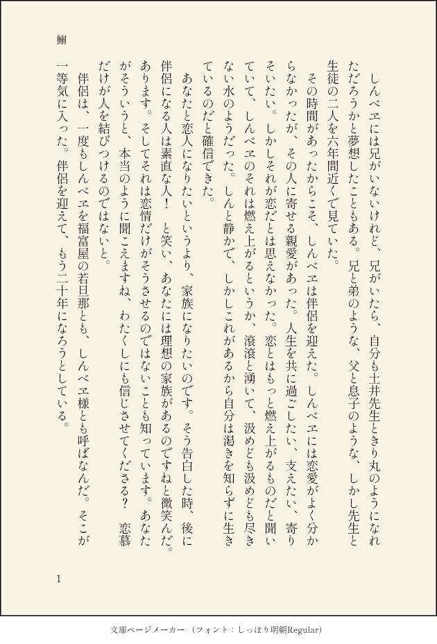 しんべヱには兄がいないけれど、兄がいたら、自分も土井先生ときり丸のようになれただろうかと夢想したこともある。兄と弟のような、父と息子のような、しかし先生と生徒の二人を六年間近くで見ていた。
　その時間があったからこそ、しんべヱは伴侶を迎えた。しんべヱには恋愛がよく分からなかったが、その人に寄せる親愛があった。人生を共に過ごしたい、支えたい、寄りそいたい。しかしそれが恋だとは思えなかった。恋とはもっと燃え上がるものだと聞いていて、しんべヱのそれは燃え上がるというか、滾滾と湧いて、汲めども汲めども尽きない水のようだった。しんと静かで、しかしこれがあるから自分は渇きを知らずに生きているのだと確信できた。
　あなたと恋人になりたいというより、家族になりたいのです。そう告白した時、後に伴侶になる人は素直な人！　と笑い、あなたには理想の家族があるのですねと微笑んだ。あります。そしてそれは恋情だけがそうさせるのではないことも知っています。あなたがそういうと、本当のように聞こえますね、わたくしにも信じさせてくださる？　恋慕だけが人を結びつけるのではないと。
　伴侶は、一度もしんべヱを福富屋の若旦那とも、しんべヱ様とも呼ばなんだ。そこが一等気に入った。伴侶を迎えて、もう二十年になろうとしている。