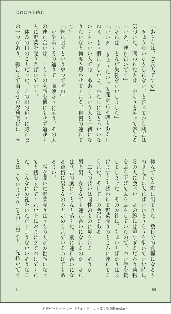 印刷された本の本文の体裁で画像化されたテキストです。付記に「はればれと晴れ」、「鰯」と記載されています。
以下は本文の内容です。

「あちらは、ご友人ですか」
　きょうだいかもしれない、と言ってから利吉は気づいた。問われた人は、からりと笑って答える。
「いえ、連れ合いです」
「それは、とんだ失礼をいたしました」
「いいえ、きょうだいって聞かれる時もあるしねぇ。もう慣れましたよ。わたしにはもったいないくらいいい人でね。ああこういう人と一緒になりたいなと何度も思わせてくれる、自慢の連れです」
「惚れ直すというやつですね」
　いや全くその通りで。面映そうに笑う。その人の連れ合いは、こちらの会話を機にもせず道ゆく人に野菜を売りさばいていく。
　休みの日のことだった。この町の近くに隠れ家の一つがあり、報告まで済ませた忍務明けに一晩休んでから町に出てきた。数日分の食糧になるものさえ手に入ればいいとうらうら歩いていた時に、その人に会った。その腕には重すぎるだろう荷物をぶら下げてふらふらしていたので、つい手を貸してしまった。そのお礼に、ちょいとばかりはまけますよと誘われて野菜売りのところに連れてこられた。それでこの会話である。
　二人の装いは同性のものに見られる。そうか、男と男、女と女でも連れ合いになれるのか。それは利吉の胸にすとんと落ちた。別に連れ合いになる資格に男と女のみと定められているわけでもあるまい。
　話を聞いた野菜売りはうちの人がお世話になってと銭をまけてくれた上におまけまでつけてくれた。こんなにお礼をいただくようなたいそうなことはしていませんよと申し出ると、先払いです