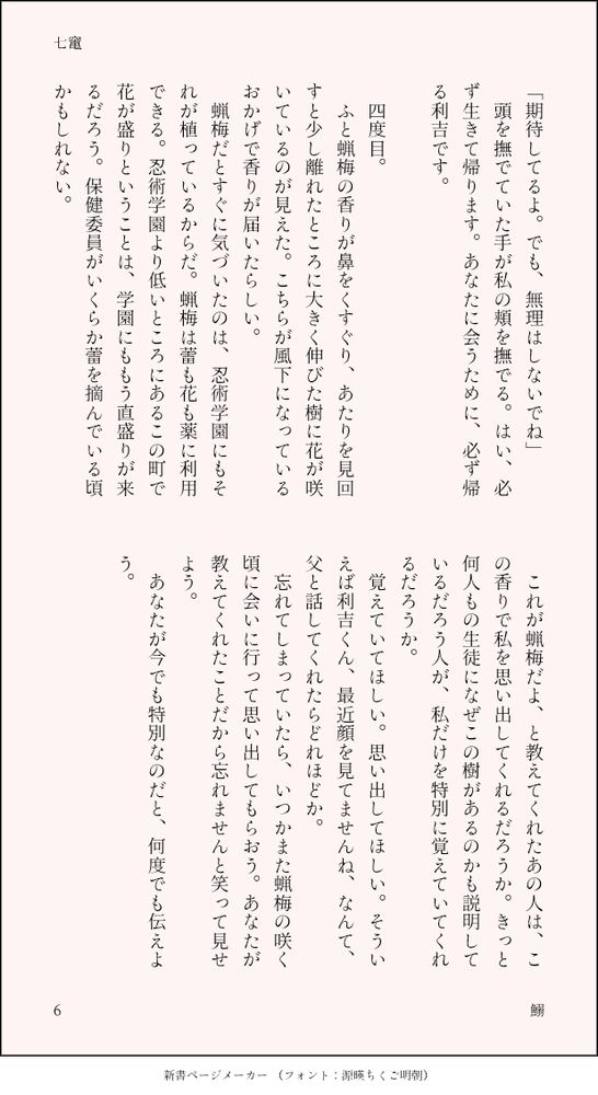 「期待してるよ。でも、無理はしないでね」
　頭を撫でていた手が私の頬を撫でる。はい、必ず生きて帰ります。あなたに会うために、必ず帰る利吉です。

　四度目。
　ふと蝋梅の香りが鼻をくすぐり、あたりを見回すと少し離れたところに大きく伸びた樹に花が咲いているのが見えた。こちらが風下になっているおかげで香りが届いたらしい。
　蝋梅だとすぐに気づいたのは、忍術学園にもそれが植っているからだ。蝋梅は蕾も花も薬に利用できる。忍術学園より低いところにあるこの町で花が盛りということは、学園にももう直盛りが来るだろう。保健委員がいくらか蕾を摘んでいる頃かもしれない。
　これが蝋梅だよ、と教えてくれたあの人は、この香りで私を思い出してくれるだろうか。きっと何人もの生徒になぜこの樹があるのかも説明しているだろう人が、私だけを特別に覚えていてくれるだろうか。
　覚えていてほしい。思い出してほしい。そういえば利吉くん、最近顔を見てませんね、なんて、父と話してくれたらどれほどか。
　忘れてしまっていたら、いつかまた蝋梅の咲く頃に会いに行って思い出してもらおう。あなたが教えてくれたことだから忘れませんと笑って見せよう。
　あなたが今でも特別なのだと、何度でも伝えよう。