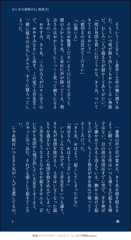 　そういうことなら、と素早く土井の懐に潜り込む。もういつ雪が降り出してもおかしくない季節だ。むしろ二人で寝る方が温かくてありがたい。
「明日布団を買いに行こうかな。きり丸、ついてきてくれるかい？」
「値切るのは任せてください」
「心強いよ」
　その分お駄賃くださいよと口に任せて言うと、頭の上からきり丸、と呆れた声が降ってくる。利吉さんはおかしそうにくっくと笑って頼りになるなぁの一言。
　おやすみ、きり丸。二人の大人が口々に言うので、おやすみなさいと返す。この家で土井先生と一緒に寝るのは久しぶりで、すぐに寝入ってしまった。

　一番鶏の声で目が覚める。きり丸を抱き抱えるように眠っている土井はいつも通りまだ起きる様子はない。目の前の布団はすでに空で、手を伸ばして確かめてみると冷えている。腕から抜けて起き上がると、ちょうど利吉が水を汲んで帰ってくるところだった。
「きり丸、おはよう。起こしてしまったかな」
「利吉さん、おはようございます」
　いつもこんなものです。土井先生もいつも通り。きり丸が布団を抜けると、土井はいなくなった温もりを逃さないように布団を抱き込んでしまった。
　土井先生こうなるとなかなか起きませんよ。言いながら布団から飛び出している足をくすぐると、ひゅっと引っ込む。それでも頑として起きてこない。
　じゃあ朝はいつもきり丸が一人で支度してるの。